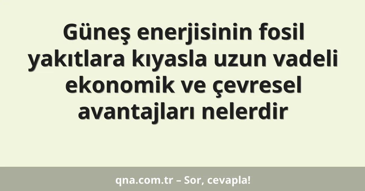 Güneş enerjisinin fosil yakıtlara kıyasla uzun vadeli ekonomik ve çevresel avantajları nelerdir