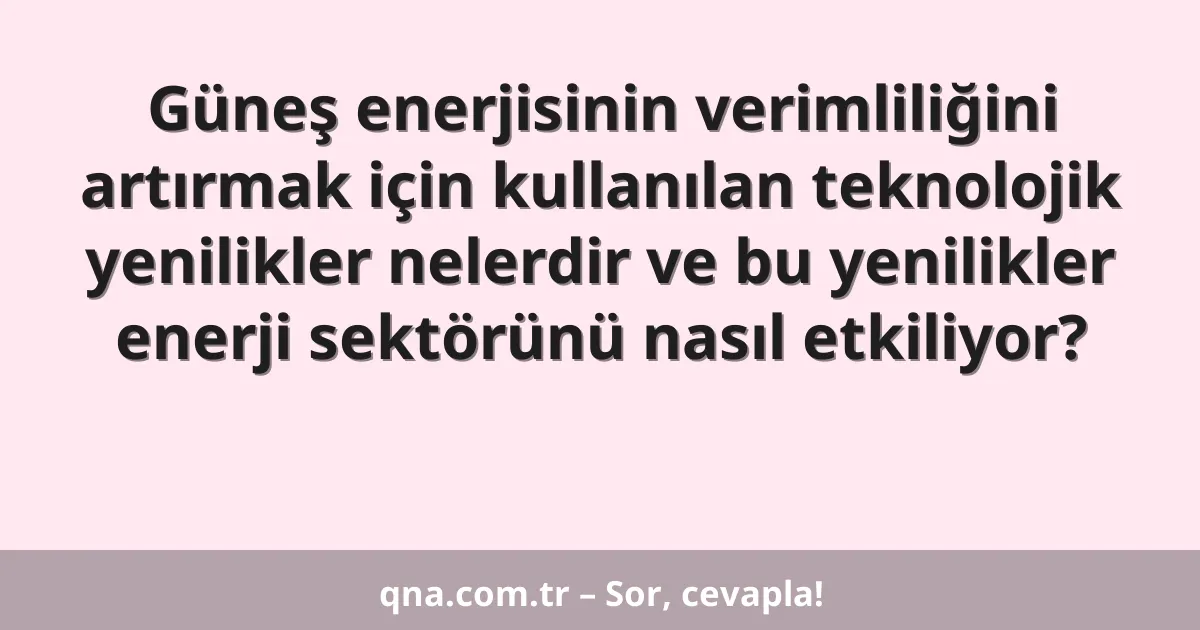Güneş enerjisinin verimliliğini artırmak için kullanılan teknolojik yenilikler nelerdir ve bu yenilikler enerji sektörünü nasıl etkiliyor?