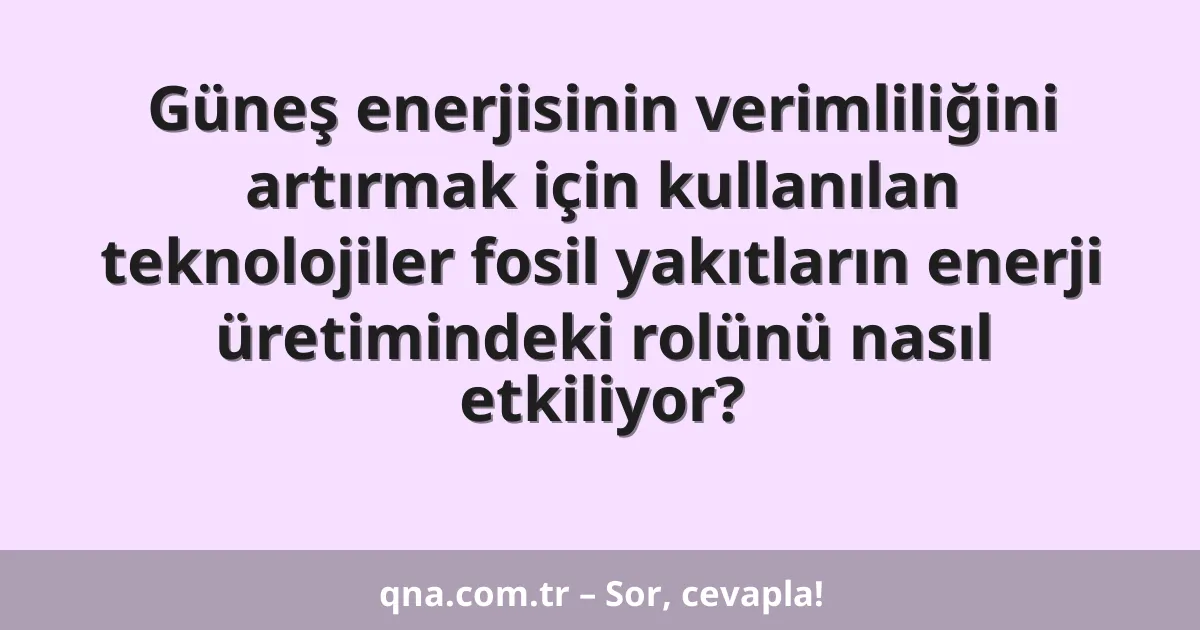 Güneş enerjisinin verimliliğini artırmak için kullanılan teknolojiler fosil yakıtların enerji üretimindeki rolünü nasıl etkiliyor?