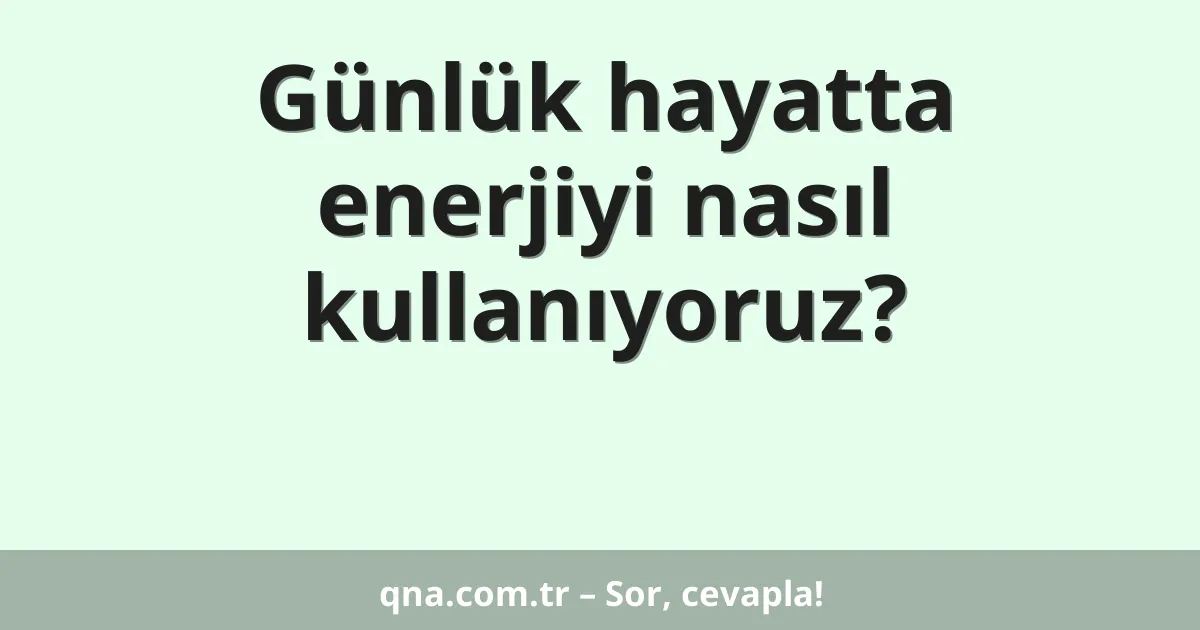 Günlük hayatta enerjiyi nasıl kullanıyoruz?