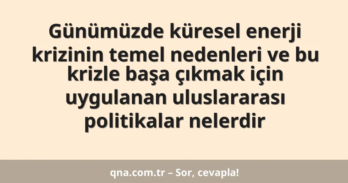 Günümüzde küresel enerji krizinin temel nedenleri ve bu krizle başa çıkmak için uygulanan uluslararası politikalar nelerdir