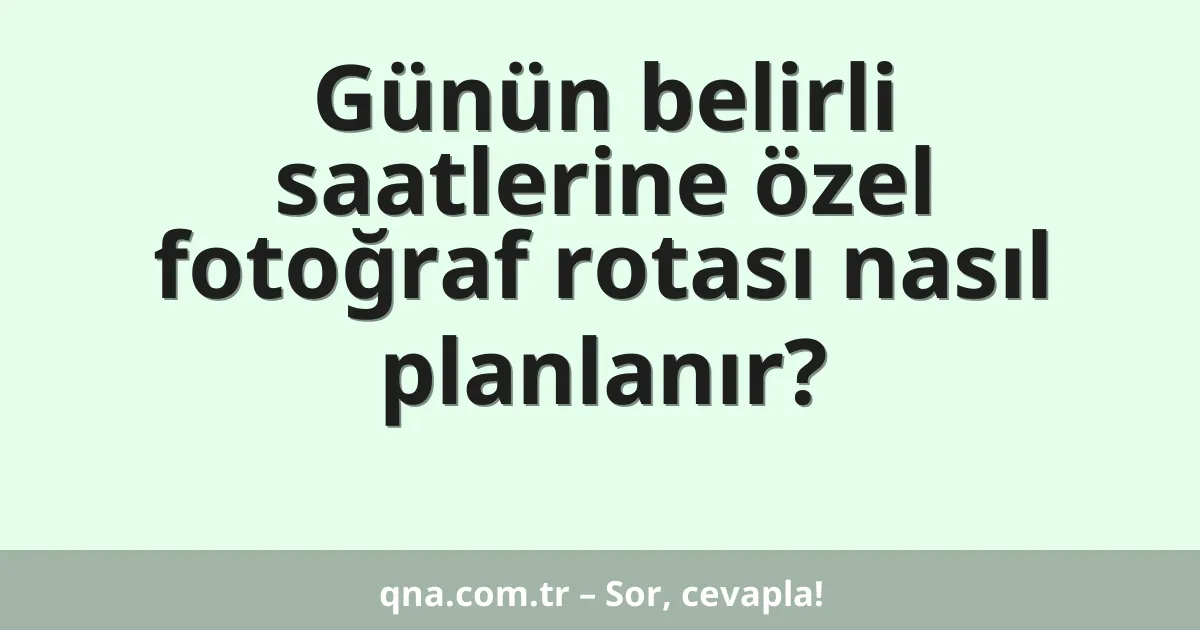 Günün belirli saatlerine özel fotoğraf rotası nasıl planlanır?