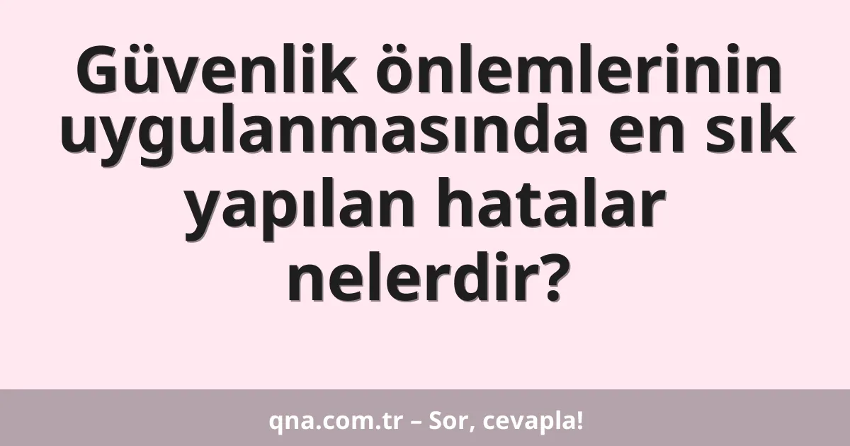 Güvenlik önlemlerinin uygulanmasında en sık yapılan hatalar nelerdir?