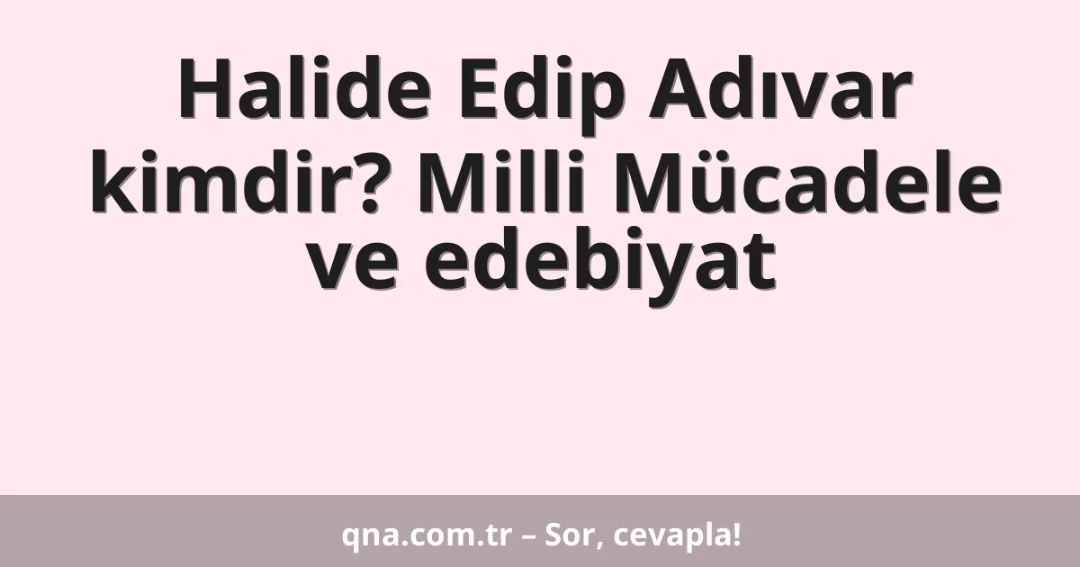 Halide Edip Adıvar kimdir? Milli Mücadele ve edebiyat