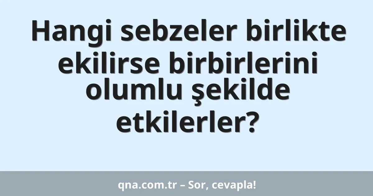Hangi sebzeler birlikte ekilirse birbirlerini olumlu şekilde etkilerler?