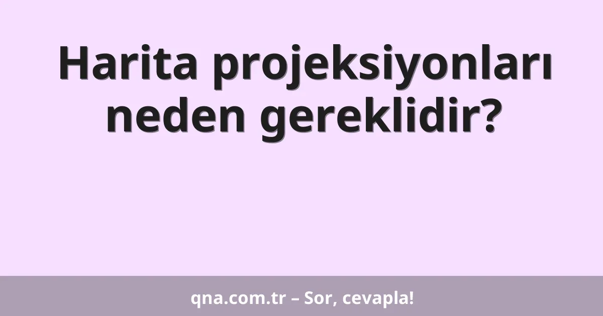 Harita projeksiyonları neden gereklidir?