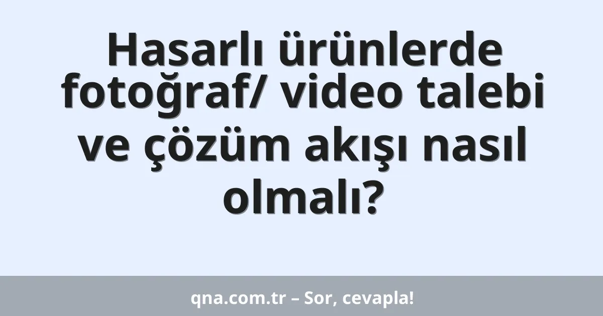 Hasarlı ürünlerde fotoğraf/ video talebi ve çözüm akışı nasıl olmalı?