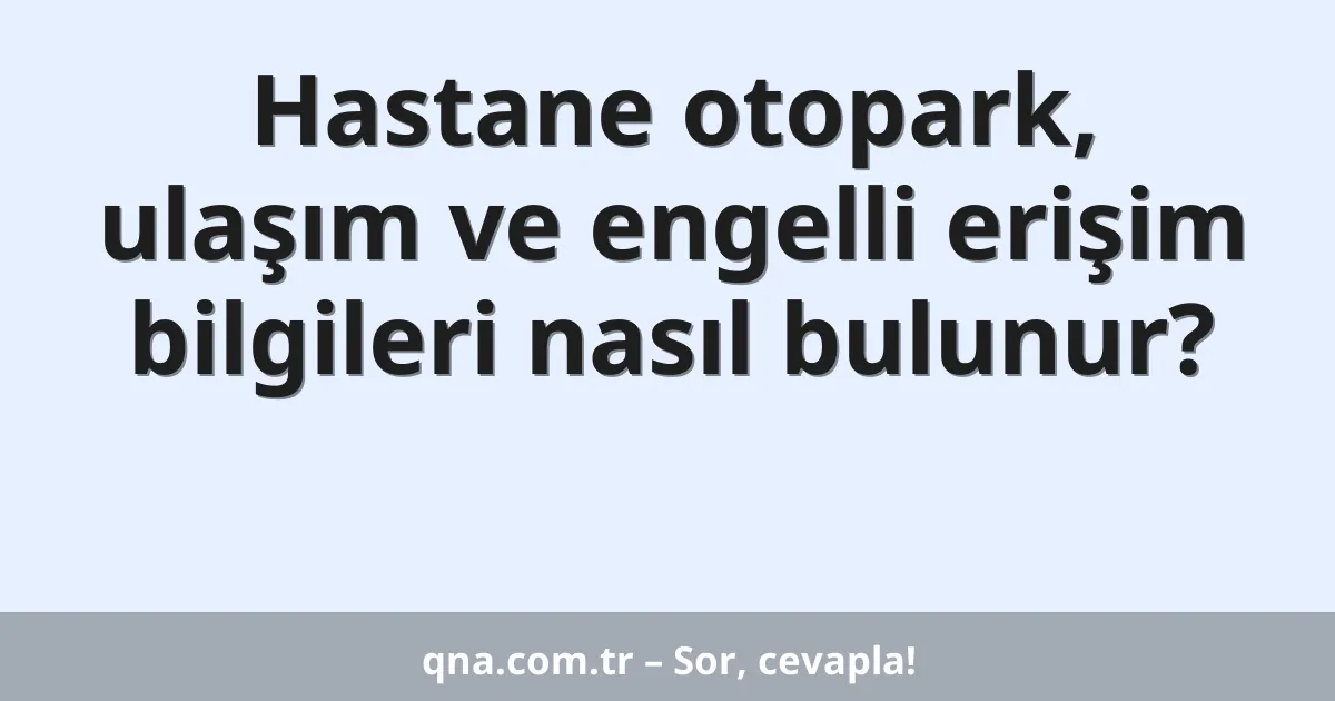 Hastane otopark, ulaşım ve engelli erişim bilgileri nasıl bulunur?