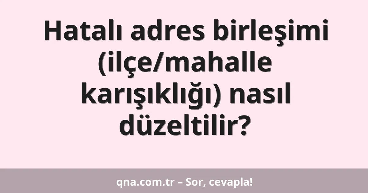 Hatalı adres birleşimi (ilçe/mahalle karışıklığı) nasıl düzeltilir?