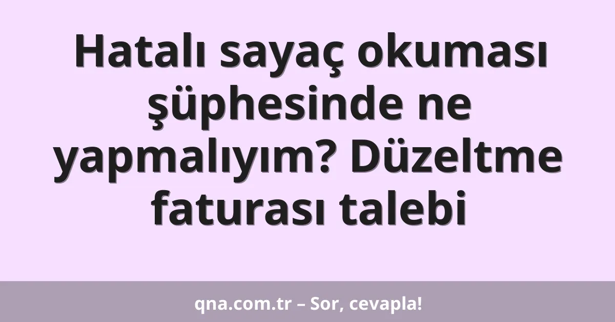 Hatalı sayaç okuması şüphesinde ne yapmalıyım? Düzeltme faturası talebi