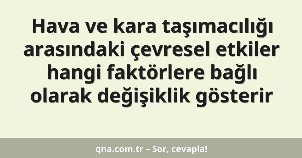 Hava ve kara taşımacılığı arasındaki çevresel etkiler hangi faktörlere bağlı olarak değişiklik gösterir
