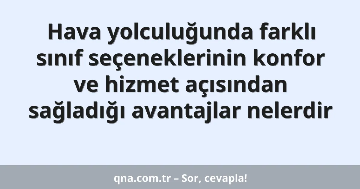 Hava yolculuğunda farklı sınıf seçeneklerinin konfor ve hizmet açısından sağladığı avantajlar nelerdir