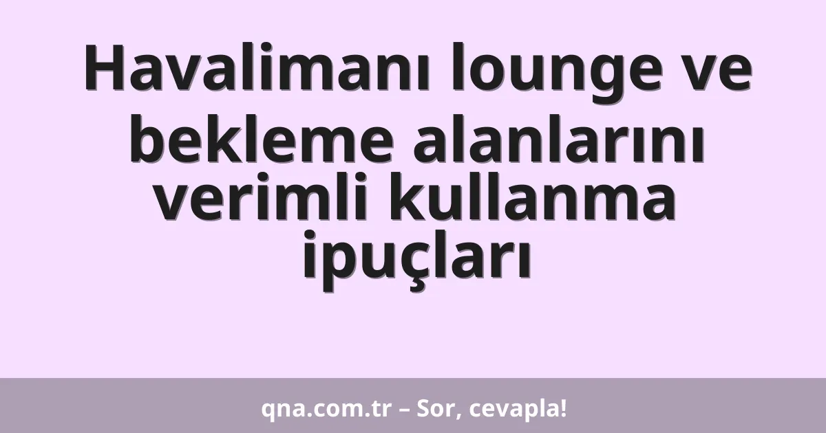 Havalimanı lounge ve bekleme alanlarını verimli kullanma ipuçları