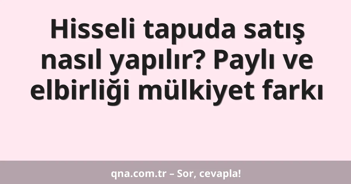 Hisseli tapuda satış nasıl yapılır? Paylı ve elbirliği mülkiyet farkı