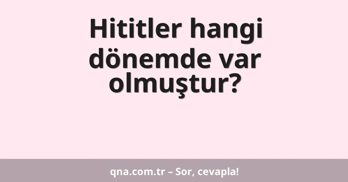 Hititler hangi dönemde var olmuştur?