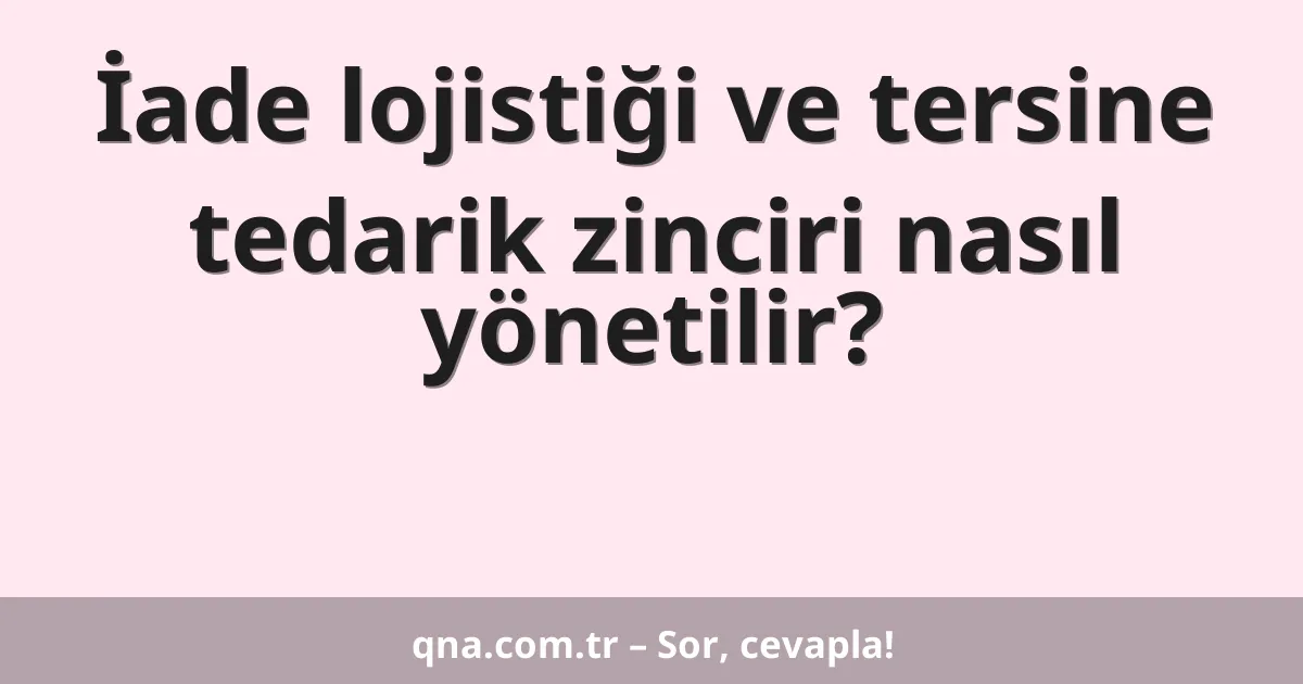 İade lojistiği ve tersine tedarik zinciri nasıl yönetilir?