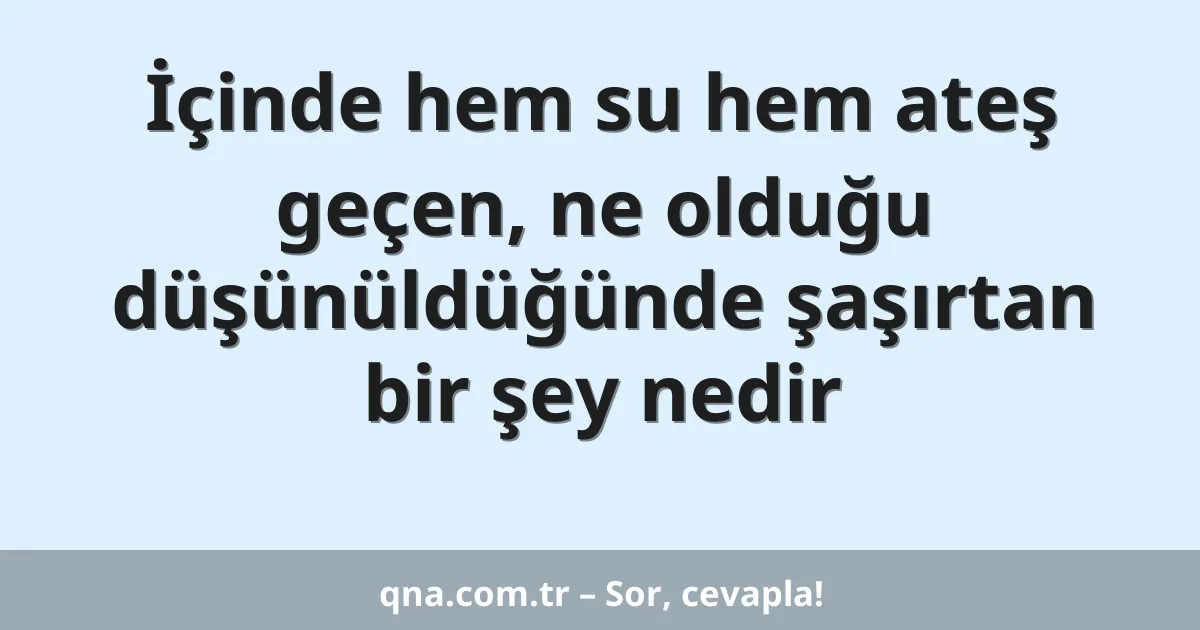 İçinde hem su hem ateş geçen, ne olduğu düşünüldüğünde şaşırtan bir şey nedir