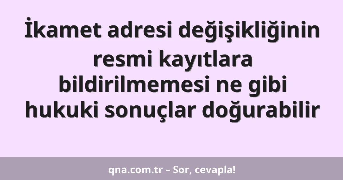 İkamet adresi değişikliğinin resmi kayıtlara bildirilmemesi ne gibi hukuki sonuçlar doğurabilir