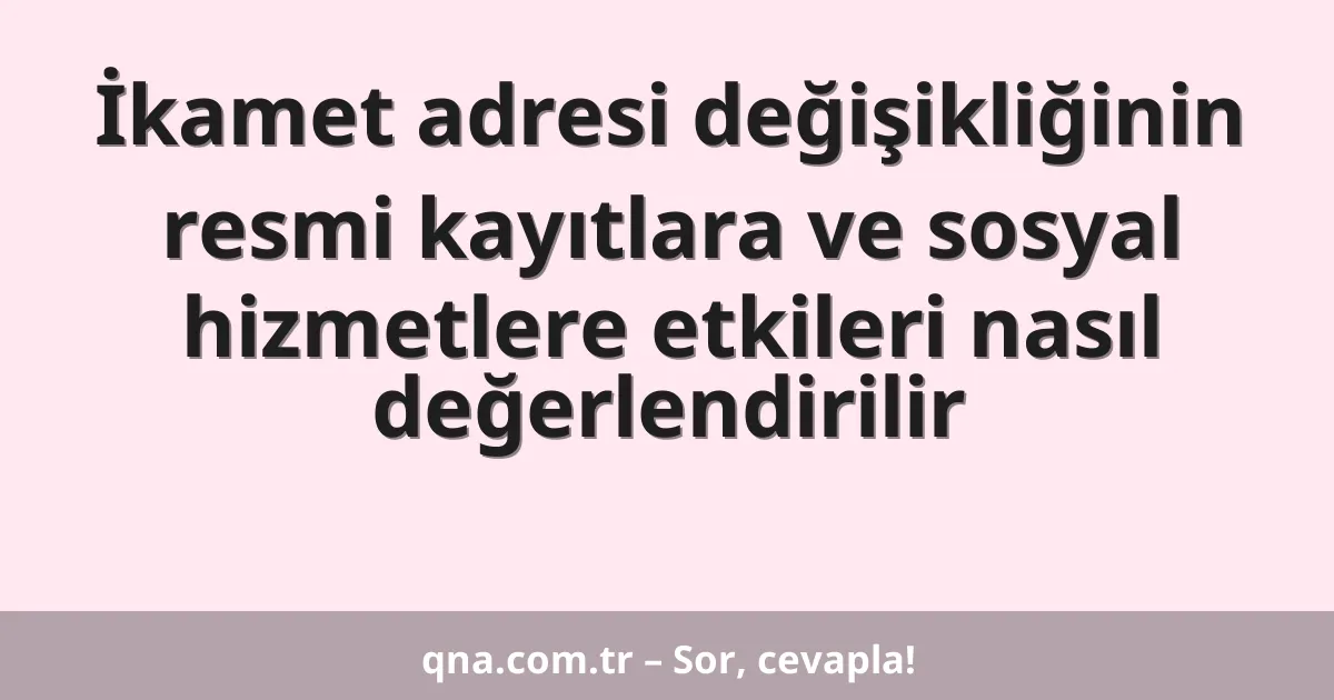 İkamet adresi değişikliğinin resmi kayıtlara ve sosyal hizmetlere etkileri nasıl değerlendirilir