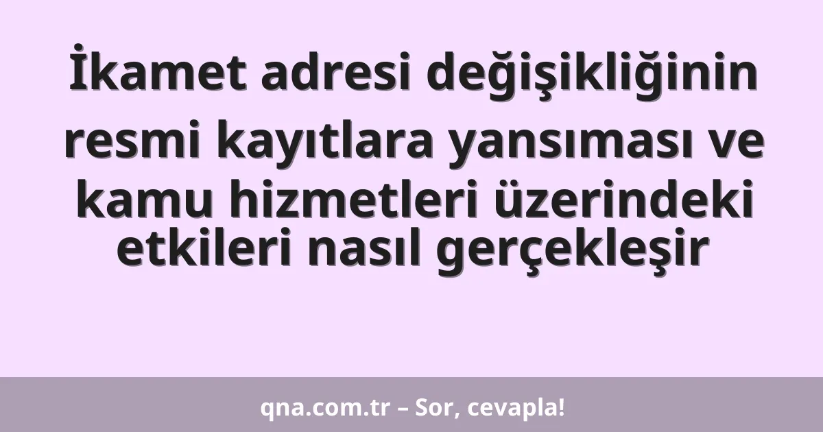 İkamet adresi değişikliğinin resmi kayıtlara yansıması ve kamu hizmetleri üzerindeki etkileri nasıl gerçekleşir