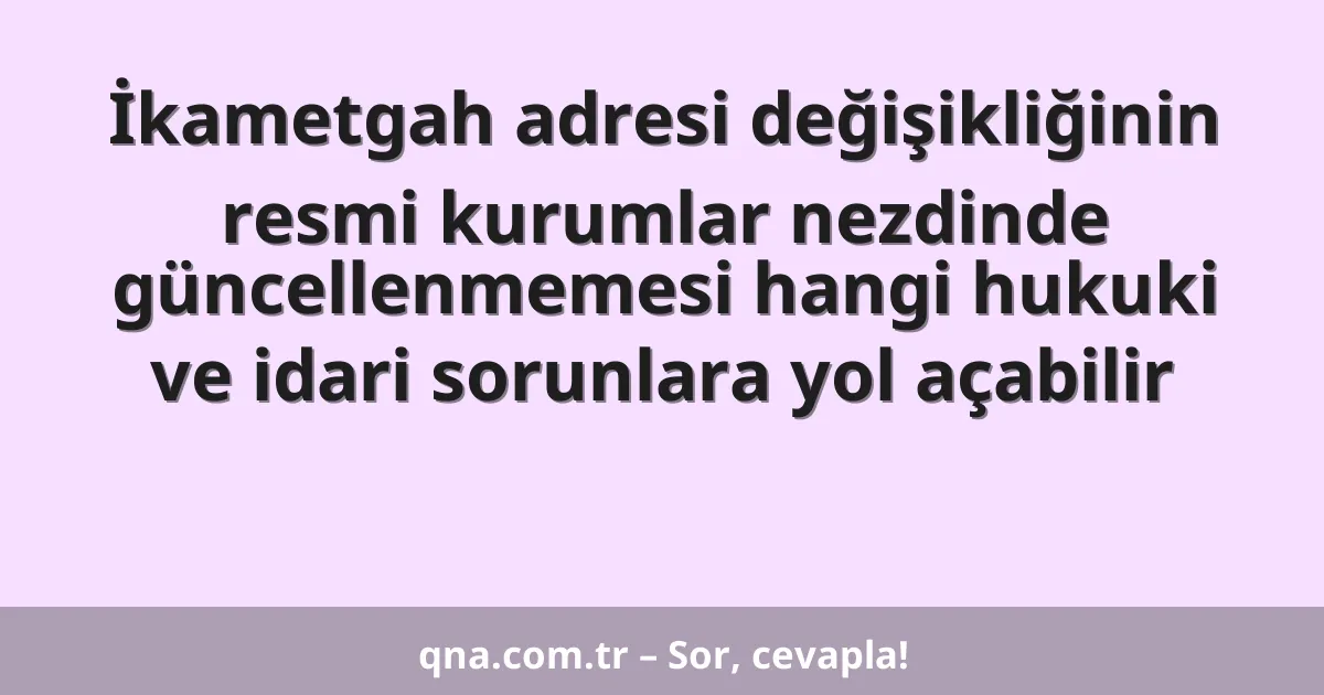 İkametgah adresi değişikliğinin resmi kurumlar nezdinde güncellenmemesi hangi hukuki ve idari sorunlara yol açabilir