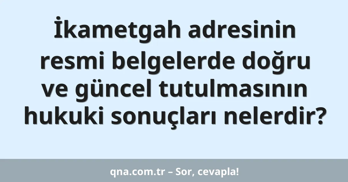 İkametgah adresinin resmi belgelerde doğru ve güncel tutulmasının hukuki sonuçları nelerdir?