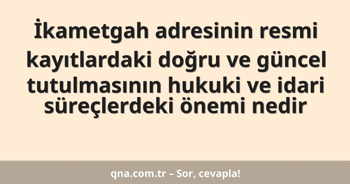 İkametgah adresinin resmi kayıtlardaki doğru ve güncel tutulmasının hukuki ve idari süreçlerdeki önemi nedir