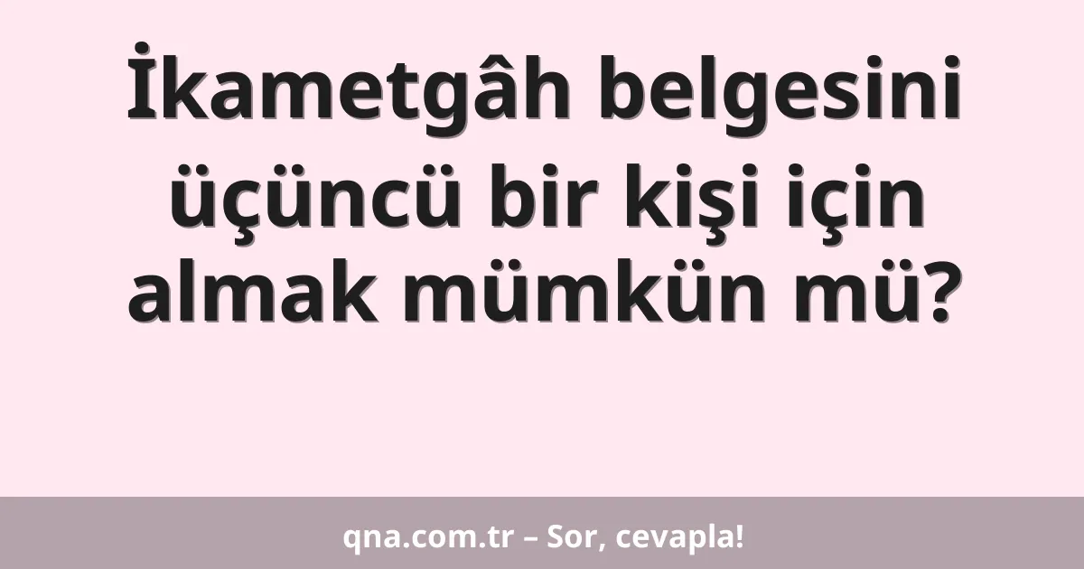 İkametgâh belgesini üçüncü bir kişi için almak mümkün mü?