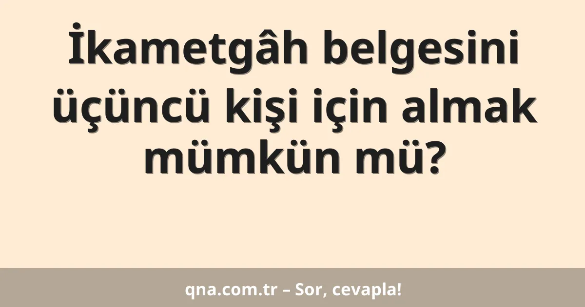 İkametgâh belgesini üçüncü kişi için almak mümkün mü?