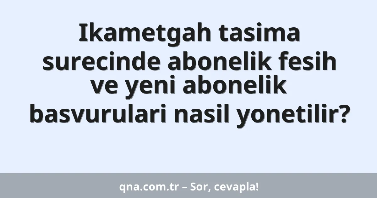 Ikametgah tasima surecinde abonelik fesih ve yeni abonelik basvurulari nasil yonetilir?