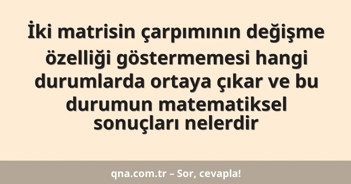 İki matrisin çarpımının değişme özelliği göstermemesi hangi durumlarda ortaya çıkar ve bu durumun matematiksel sonuçları nelerdir