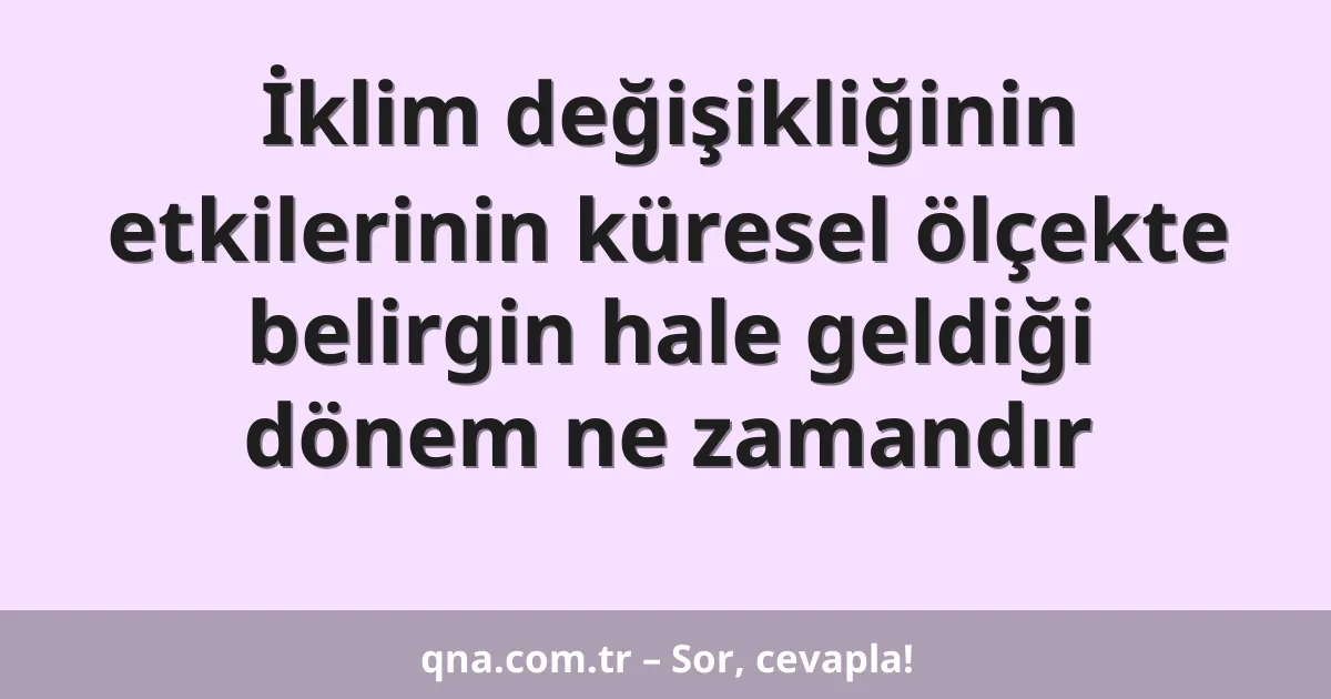 İklim değişikliğinin etkilerinin küresel ölçekte belirgin hale geldiği dönem ne zamandır