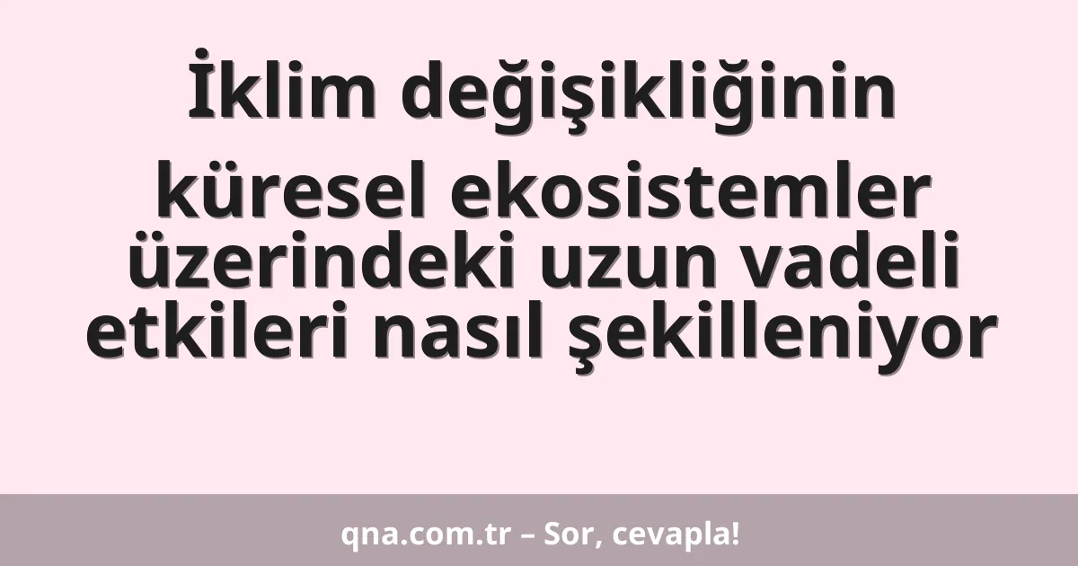 İklim değişikliğinin küresel ekosistemler üzerindeki uzun vadeli etkileri nasıl şekilleniyor
