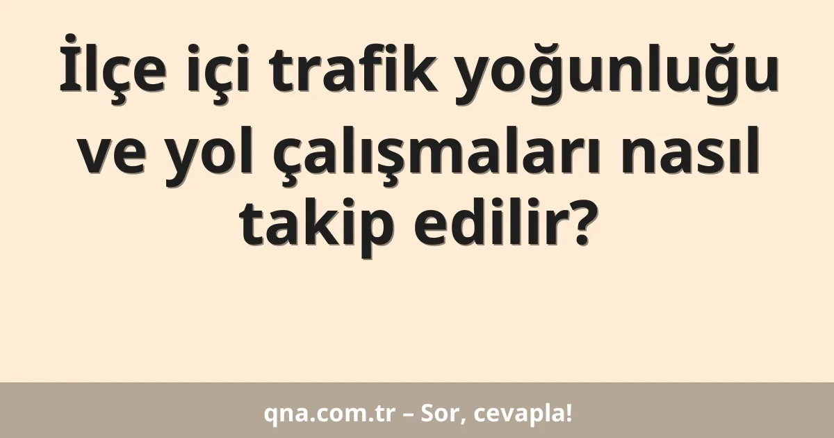 İlçe içi trafik yoğunluğu ve yol çalışmaları nasıl takip edilir?