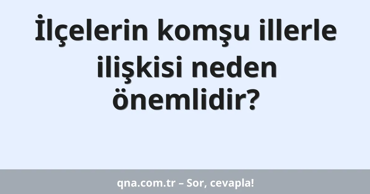 İlçelerin komşu illerle ilişkisi neden önemlidir?