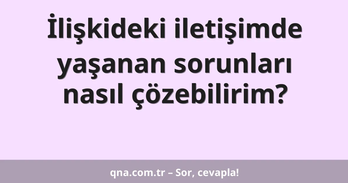 İlişkideki iletişimde yaşanan sorunları nasıl çözebilirim?