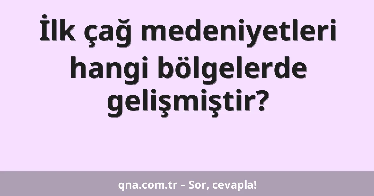 İlk çağ medeniyetleri hangi bölgelerde gelişmiştir?