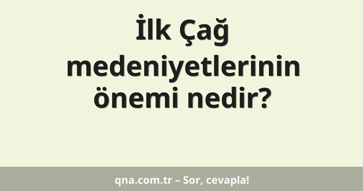 İlk Çağ medeniyetlerinin önemi nedir?