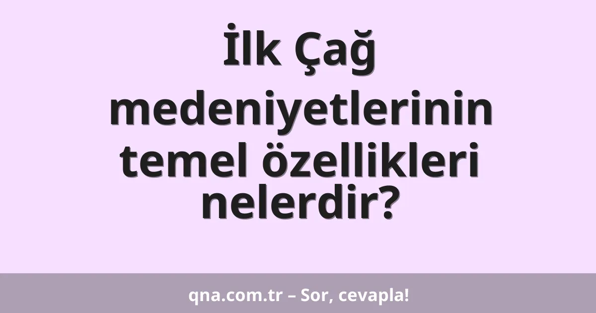 İlk Çağ medeniyetlerinin temel özellikleri nelerdir?