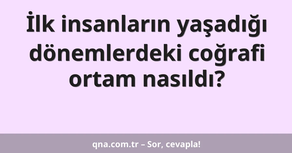 İlk insanların yaşadığı dönemlerdeki coğrafi ortam nasıldı?