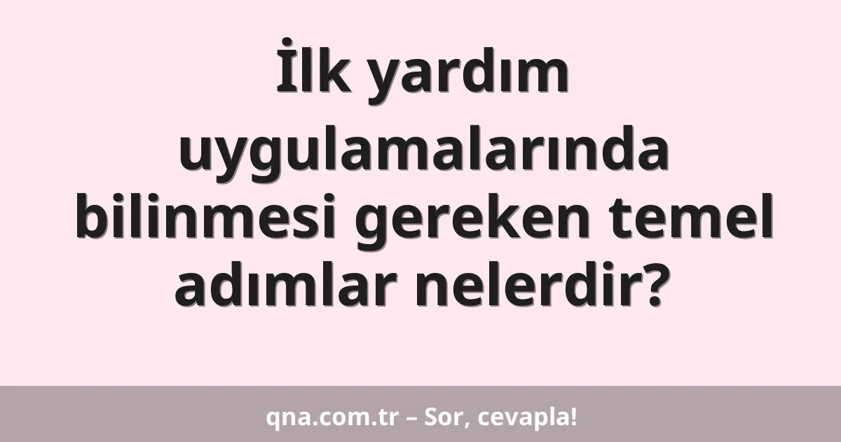İlk yardım uygulamalarında bilinmesi gereken temel adımlar nelerdir?
