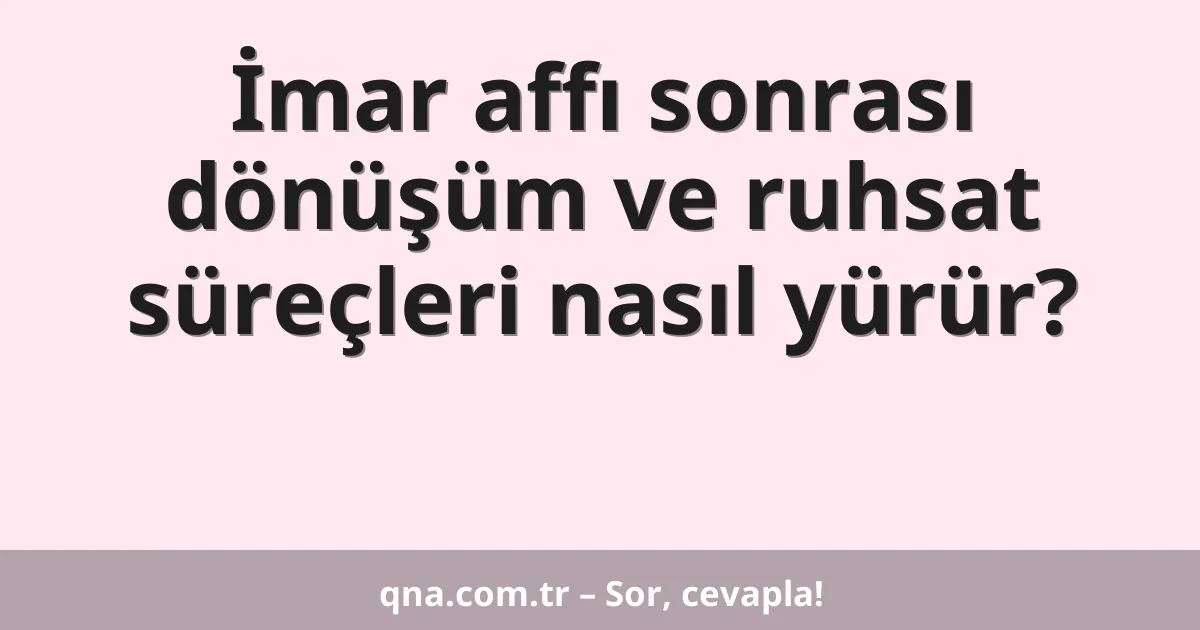 İmar affı sonrası dönüşüm ve ruhsat süreçleri nasıl yürür?