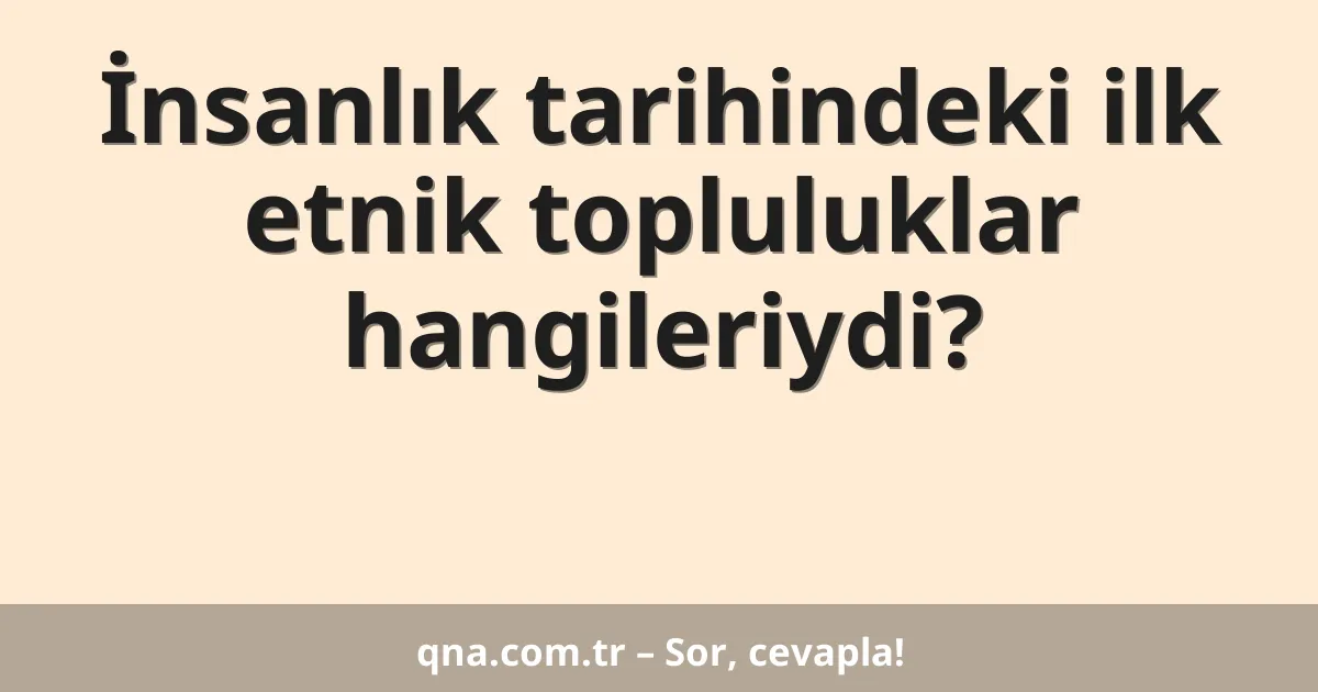 İnsanlık tarihindeki ilk etnik topluluklar hangileriydi?