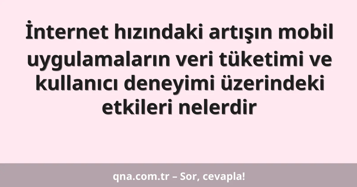 İnternet hızındaki artışın mobil uygulamaların veri tüketimi ve kullanıcı deneyimi üzerindeki etkileri nelerdir