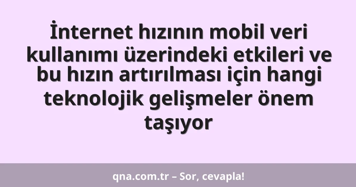 İnternet hızının mobil veri kullanımı üzerindeki etkileri ve bu hızın artırılması için hangi teknolojik gelişmeler önem taşıyor