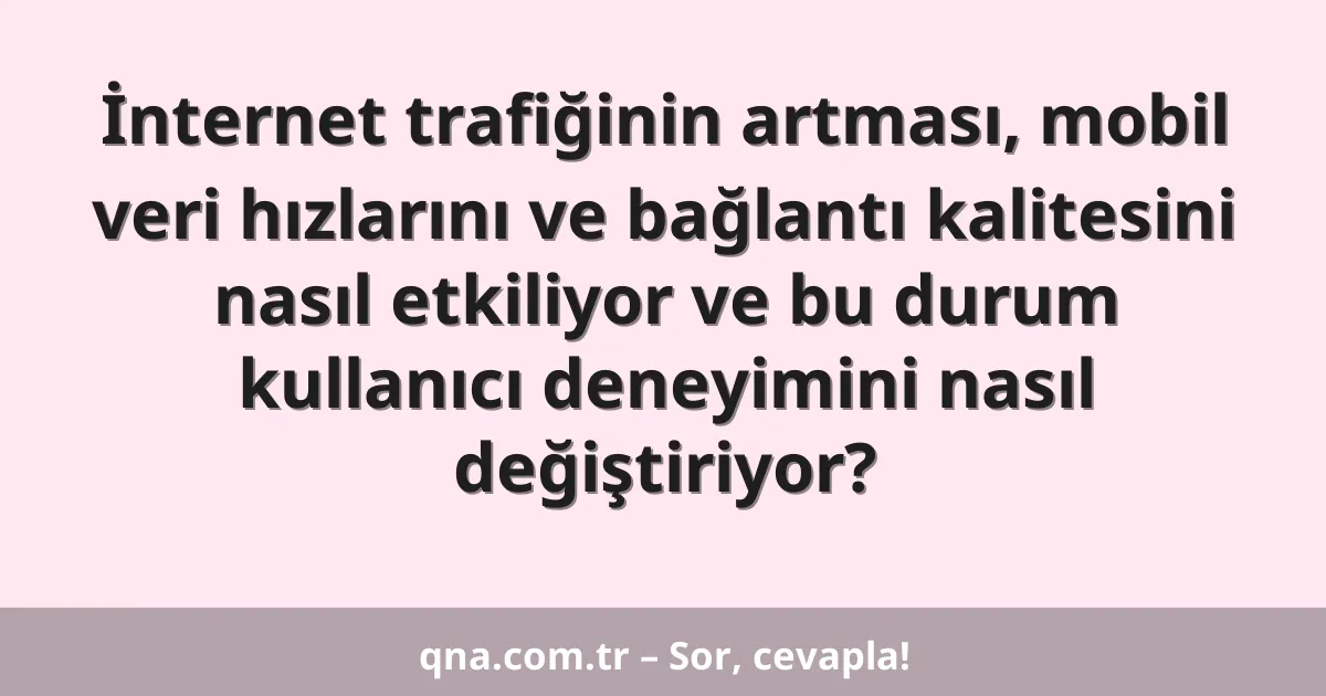 İnternet trafiğinin artması, mobil veri hızlarını ve bağlantı kalitesini nasıl etkiliyor ve bu durum kullanıcı deneyimini nasıl değiştiriyor?