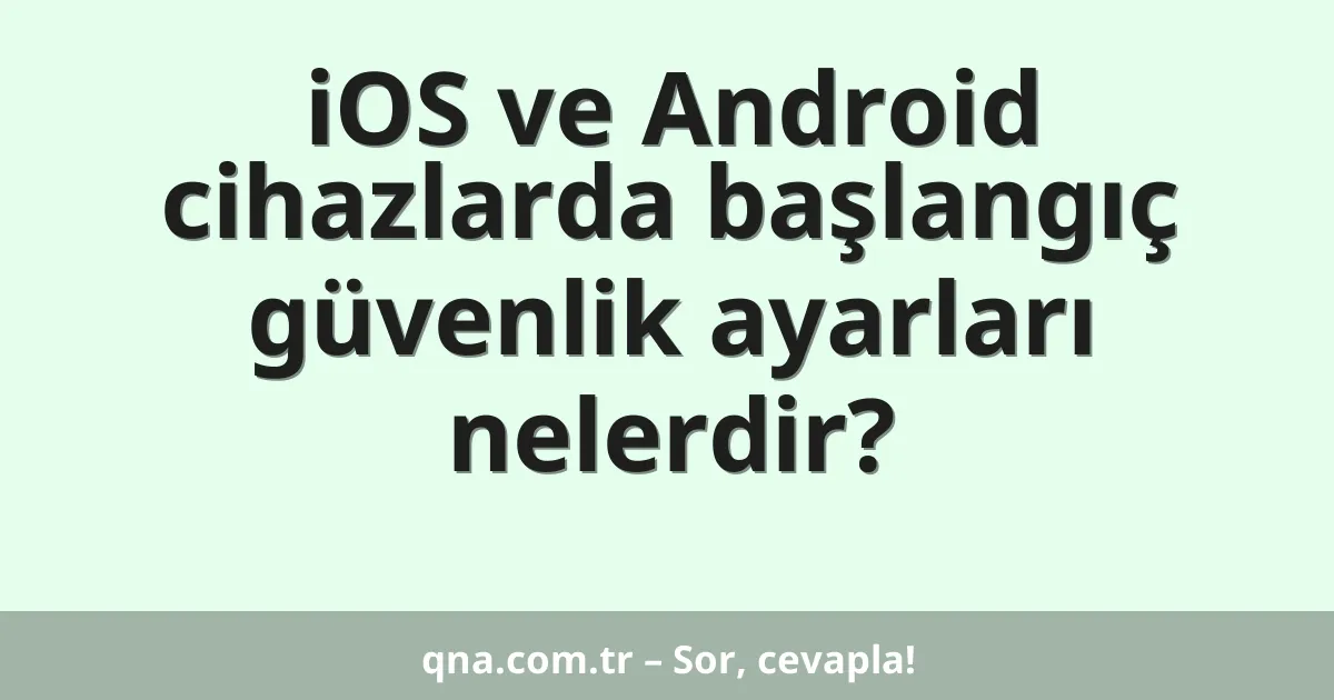 iOS ve Android cihazlarda başlangıç güvenlik ayarları nelerdir?