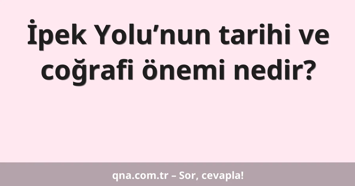 İpek Yolu’nun tarihi ve coğrafi önemi nedir?