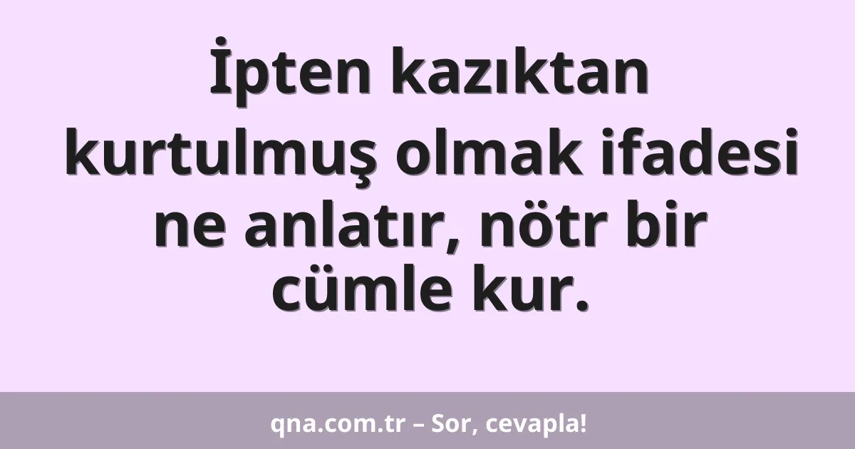 İpten kazıktan kurtulmuş olmak ifadesi ne anlatır, nötr bir cümle kur.