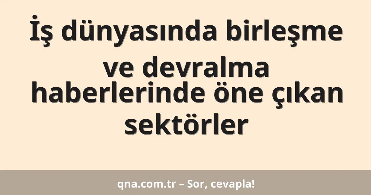 İş dünyasında birleşme ve devralma haberlerinde öne çıkan sektörler